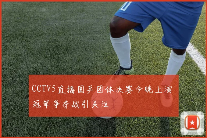 CCTV5直播国乒团体决赛今晚上演 冠军争夺战引关注