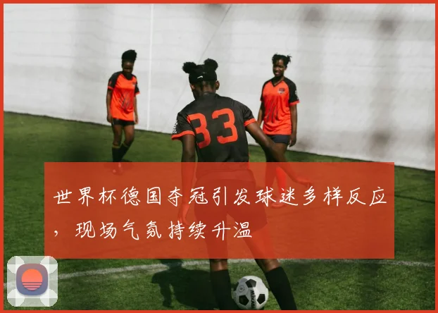 世界杯德国夺冠引发球迷多样反应,现场气氛持续升温