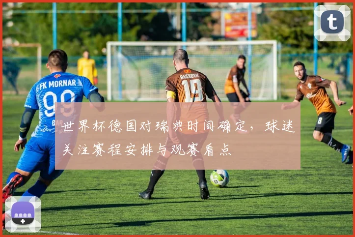 世界杯德国对瑞典时间确定,球迷关注赛程安排与观赛看点