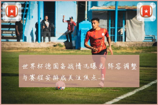 世界杯德国备战情况曝光 阵容调整与赛程安排成关注焦点_1